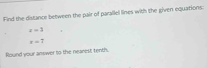 Find the distance between the pair of parallel lines with the given equations:
x=3
x=7
Round your answer to the nearest tenth.