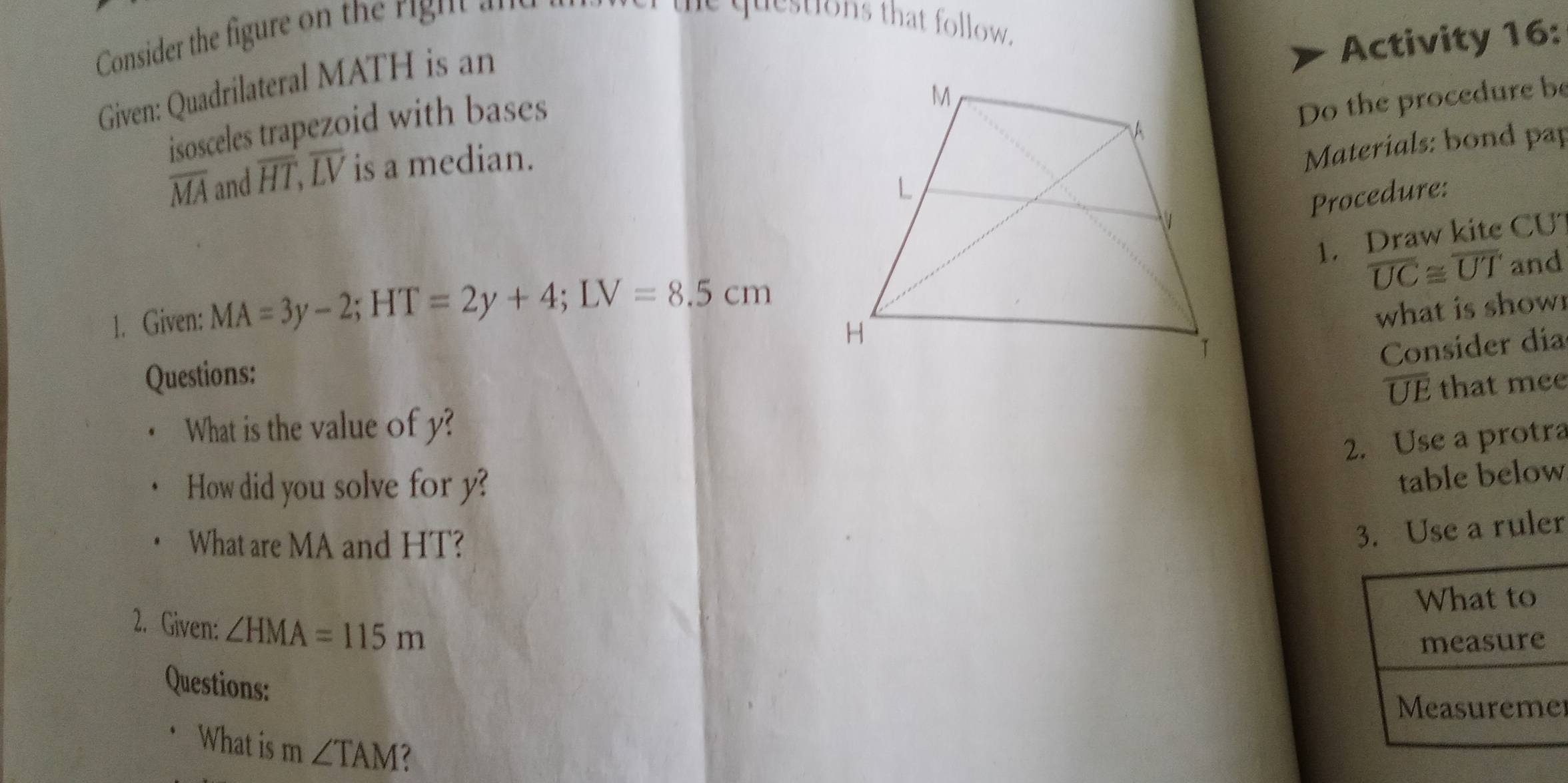 Consider the figure on the right 
e questions that follow. 
Activity 16: 
Given: Quadrilateral MATH is an 
isosceles trapezoid with bases 
Do the procedure be
overline MA and overline HT, overline LV is a median. 
Materials: bond pap 
Procedure: 
1. Draw kite CU
overline UC≌ overline UT
1. Given: MA=3y-2; HT=2y+4; LV=8.5cm and 
what is show 
Consider día 
Questions:
overline UE that mee 
What is the value of y? 
2. Use a protra 
How did you solve for y? 
table below 
What are MA and HT? 
r 
2. Given: ∠ HMA=115m
Questions: 
What is m ∠ TAM