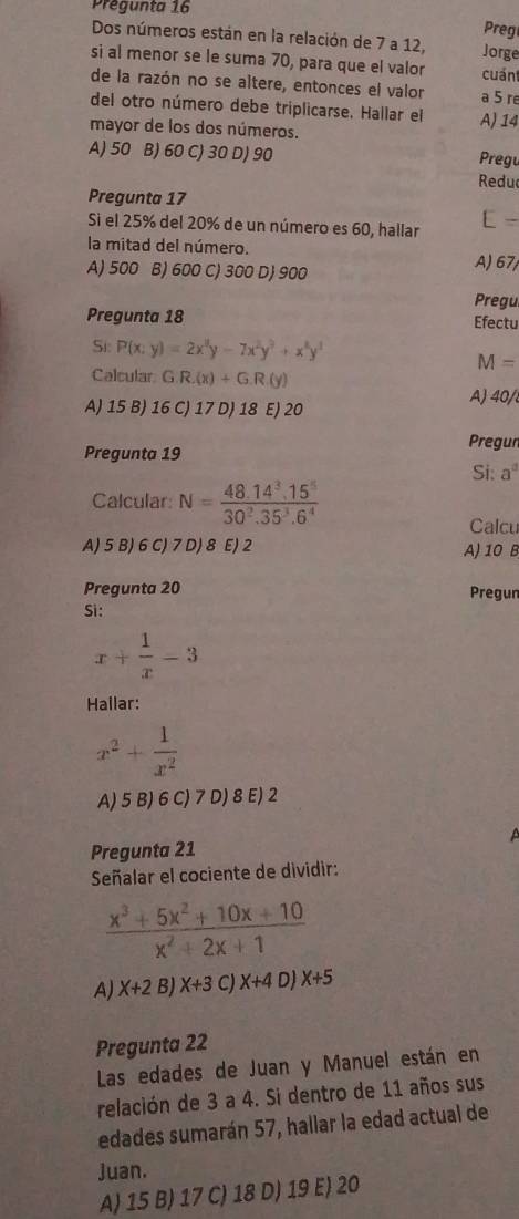 Prégunta 16
Preg
Dos números están en la relación de 7 a 12, Jorge
si al menor se le suma 70, para que el valor cuán
de la razón no se altere, entonces el valor a 5 re
del otro número debe triplicarse, Hallar el
mayor de los dos números. A) 14
A) 50 B) 60 C) 30 D) 90 Pregu
Reduc
Pregunta 17
Si el 25% del 20% de un número es 60, hallar
[ -
la mitad del número.
A) 500 B) 600 C) 300 D) 900 A) 67
Pregu
Pregunta 18 Efectu
Si P(x:y)=2x^3y-7x^2y^3+x^8y^3
M=
Calcular GR.(x)+G.R.(y)
A) 15 B) 16 C) 17 D) 18 E) 20
A) 40/
Pregunta 19 Pregun
Si: a°
Calcular: N= (48.14^3.15^5)/30^2.35^3.6^4 
Calcu
A) 5 B) 6 C) 7 D) 8 E) 2 A) 10 B
Pregunta 20 Pregun
Si:
x+ 1/x -3
Hailar:
x^2+ 1/x^2 
A) 5 B) 6 C) 7 D) 8 E) 2
  
Pregunta 21
Señalar el cociente de dividir:
 (x^3+5x^2+10x+10)/x^2+2x+1 
A) X+2B)X+3 C) X+4 D X+5
Pregunta 22
Las edades de Juan y Manuel están en
relación de 3 a 4. Si dentro de 11 años sus
edades sumarán 57, hallar la edad actual de
Juan.
A) 15 B) 17 C) 18 D) 19 E) 20