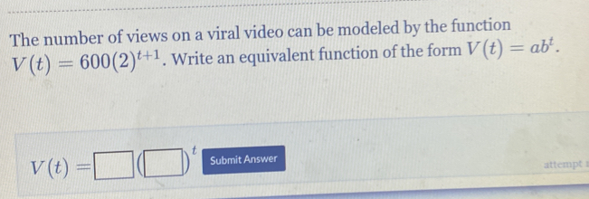 The number of views on a viral video can be modeled by the function
V(t)=600(2)^t+1. Write an equivalent function of the form V(t)=ab^t.
V(t)=□ (□ )^t Submit Answer 
attempt 1