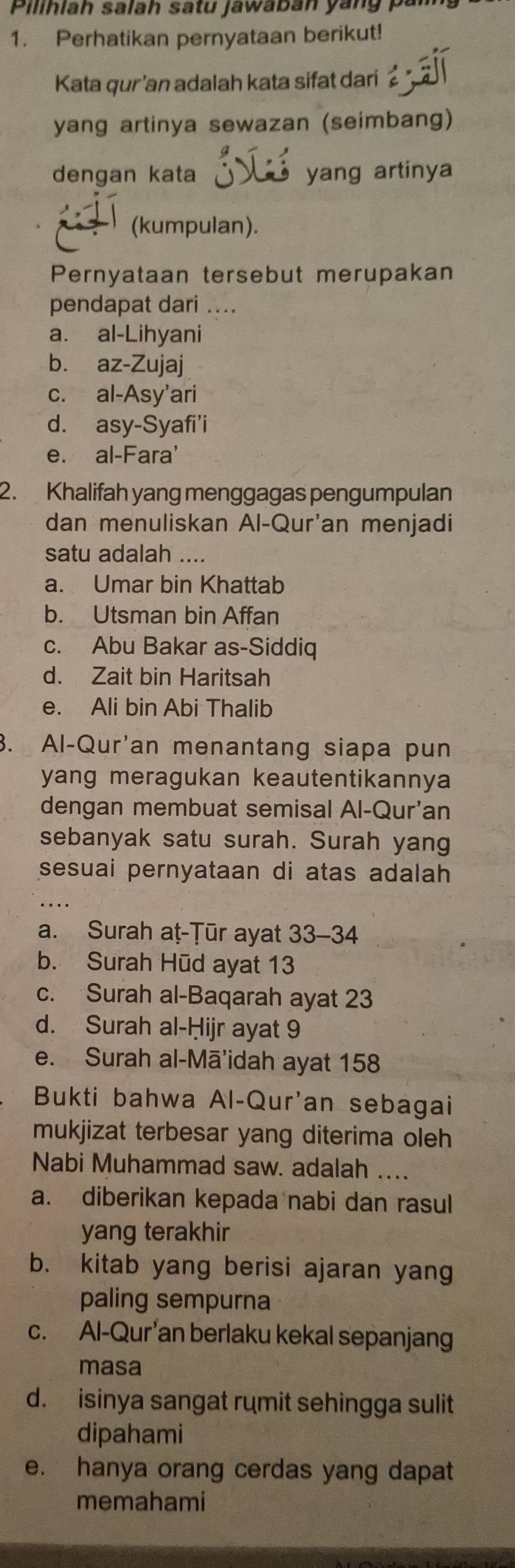 Pilihlah salah satu jawabān yang pan
1. Perhatikan pernyataan berikut!
Kata qur'an adalah kata sifat dari
yang artinya sewazan (seimbang)
dengan kata yang artinya
(kumpulan).
Pernyataan tersebut merupakan
pendapat dari ....
a. al-Lihyani
b. az-Zujaj
c. al-Asy'ari
d. asy-Syafi'i
e. al-Fara'
2. Khalifah yang menggagas pengumpulan
dan menuliskan Al-Qur'an menjadi
satu adalah ....
a. Umar bin Khattab
b. Utsman bin Affan
c. Abu Bakar as-Siddiq
d. Zait bin Haritsah
e. Ali bin Abi Thalib
3. Al-Qur'an menantang siapa pun
yang meragukan keautentikannya
dengan membuat semisal Al-Qur'an
sebanyak satu surah. Surah yang
sesuai pernyataan di atas adalah
a. Surah aṭ-Țūr ayat 33 - 34
b. Surah Hūd ayat 13
c. Surah al-Baqarah ayat 23
d. Surah al-Ḥijr ayat 9
e. Surah al-Mā'idah ayat 158
Bukti bahwa Al-Qur'an sebagai
mukjizat terbesar yang diterima oleh
Nabi Muhammad saw. adalah ....
a. diberikan kepada nabi dan rasul
yang terakhir
b. kitab yang berisi ajaran yang
paling sempurna
c. Al-Qur an berlaku kekal sepanjang
masa
d. isinya sangat rumit sehingga sulit
dipahami
e. hanya orang cerdas yang dapat
memahami