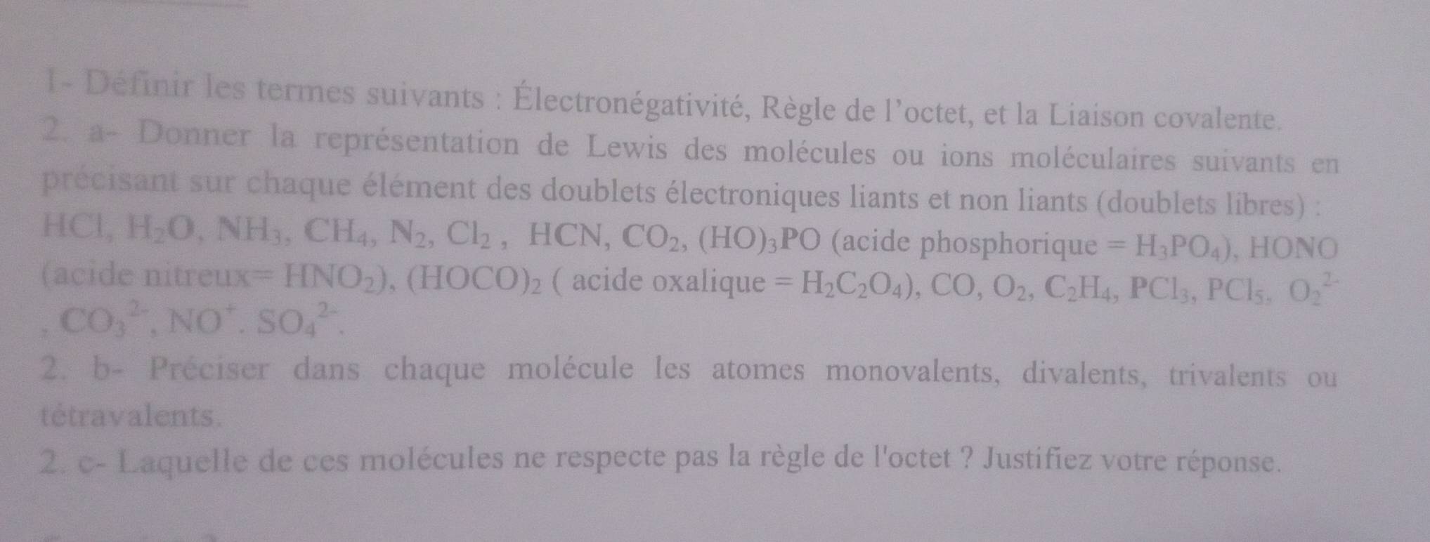 l- Définir les termes suivants : Électronégativité, Règle de l'octet, et la Liaison covalente. 
2. a- Donner la représentation de Lewis des molécules ou ions moléculaires suivants en 
précisant sur chaque élément des doublets électroniques liants et non liants (doublets libres) :
HCl, H_2O, NH_3, CH_4, N_2, Cl_2, HCN, CO_2, (HO)_3PO (acide phosphorique =H_3PO_4) , HONO 
(acide nitreu xx=HNO_2),(HOCO)_2 ( acide oxalique =H_2C_2O_4),CO,O_2, C_2H_4, PCl_3, PCl_5, O_2^((2-)
CO_3^(2-), NO^+).SO_4^(2-). 
2. b- Préciser dans chaque molécule les atomes monovalents, divalents, trivalents ou 
tétravalents. 
2. c- Laquelle de ces molécules ne respecte pas la règle de l'octet ? Justifiez votre réponse.