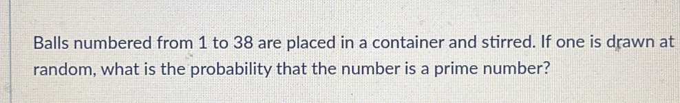 Balls numbered from 1 to 38 are placed in a container and stirred. If one is drawn at 
random, what is the probability that the number is a prime number?