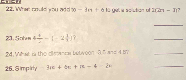 EVIEW 
22. What could you add to -3m+6 to get a solution of 2(2m-3) ? 
_ 
23. Solve 4 4/5 -(-2 1/3 ) ? 
_ 
24. What is the distance between -3.6 and 4.8?_ 
25. Simplify -3m+6n+m-4-2n
_