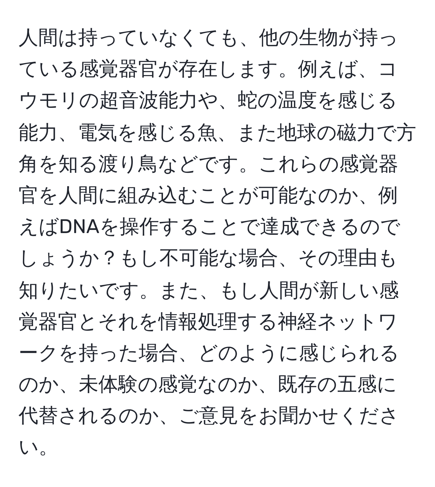 人間は持っていなくても、他の生物が持っている感覚器官が存在します。例えば、コウモリの超音波能力や、蛇の温度を感じる能力、電気を感じる魚、また地球の磁力で方角を知る渡り鳥などです。これらの感覚器官を人間に組み込むことが可能なのか、例えばDNAを操作することで達成できるのでしょうか？もし不可能な場合、その理由も知りたいです。また、もし人間が新しい感覚器官とそれを情報処理する神経ネットワークを持った場合、どのように感じられるのか、未体験の感覚なのか、既存の五感に代替されるのか、ご意見をお聞かせください。