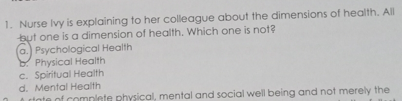 Nurse Ivy is explaining to her colleague about the dimensions of health. All
but one is a dimension of health. Which one is not?
a. Psychological Health
b. Physical Health
c. Spiritual Health
d. Mental Health
rtate of complete physical, mental and social well being and not merely the