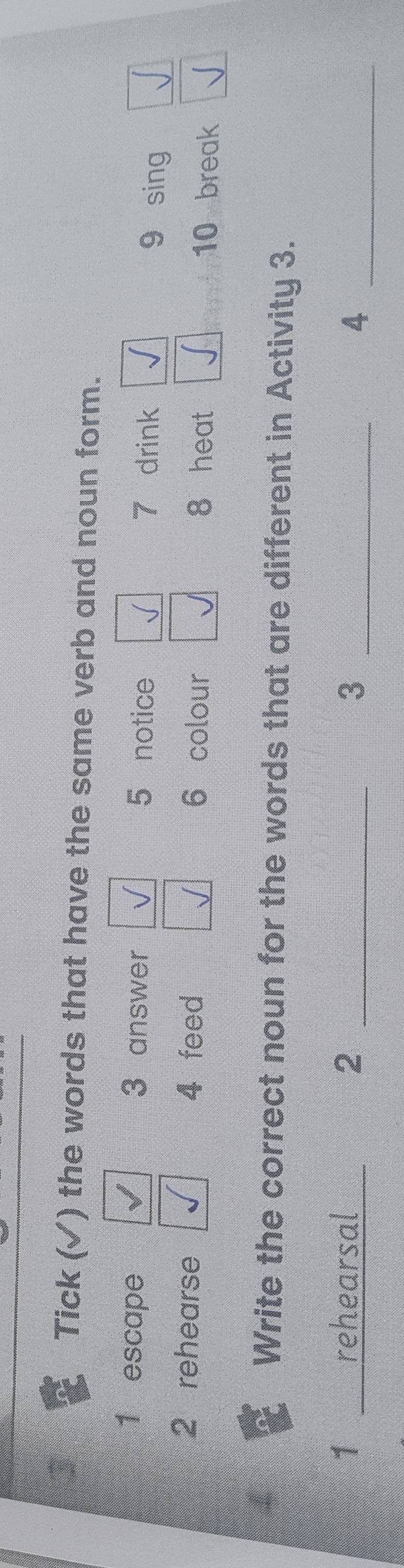 Tick (√) ) the words that have the same verb and noun form. 
1 escape 3 answer 7 drink 
5 notice 9 sing 
2 rehearse 4 feed 6 colour 8 heat 10 break 
Write the correct noun for the words that are different in Activity 3. 
1 __ rehearsal 2 _3 _4_