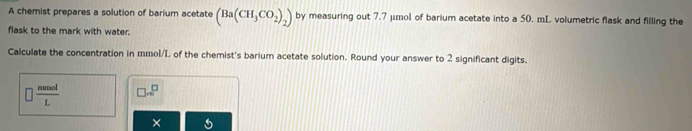 A chemist prepares a solution of barium acetate (Ba(CH_3CO_2)_2) by measuring out 7.7 μmol of barium acetate into a 50. mL volumetric flask and filling the 
flask to the mark with water. 
Calculate the concentration in mmol/L of the chemist's barium acetate solution. Round your answer to 2 significant digits.
 mmol/L 
□ .sqrt(0)
×