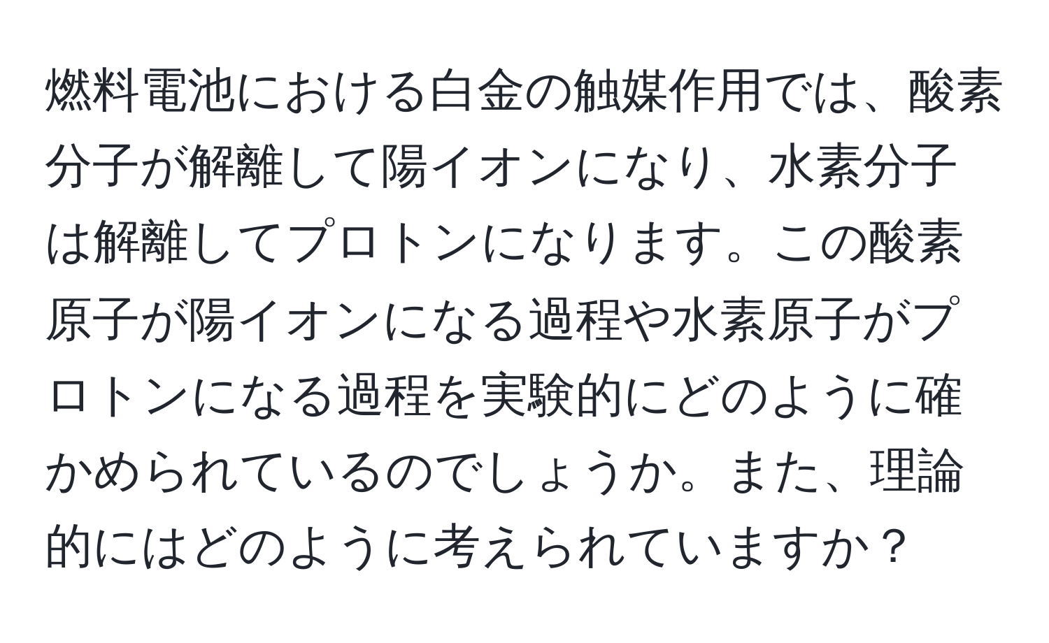 燃料電池における白金の触媒作用では、酸素分子が解離して陽イオンになり、水素分子は解離してプロトンになります。この酸素原子が陽イオンになる過程や水素原子がプロトンになる過程を実験的にどのように確かめられているのでしょうか。また、理論的にはどのように考えられていますか？