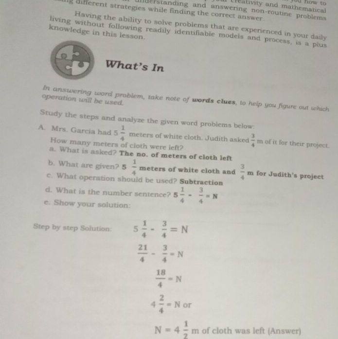 ur creativity and mathematical you how to 
inderstanding and answering non-routine problems 
g different strategies while finding the correct answer. 
Having the ability to solve problems that are experienced in your daily 
living without following readily identifiable models and process, is a plus 
knowledge in this lesson. 
What’s In 
In answering word problem, take note of words clues, to help you figure out which 
operation will be used. 
Study the steps and analyze the given word problems below: 
A. Mrs. Garcia had 5 1/4  meters of white cloth. Judith asked  3/4 m of it for their project. 
How many meters of cloth were left? 
a. What is asked? The no. of meters of cloth left 
b. What are given? 5 1/4  meters of white cloth and  3/4 m for Judith’s project 
c. What operation should be used? Subtraction 
d. What is the number sentence? 5 1/4 - 3/4 =N
e. Show your solution: 
Step by step Solution: 5 1/4 - 3/4 =N
 21/4 - 3/4 =N
 18/4 =N
4 2/4 =N or
N=4 1/2 m of cloth was left (Answer)