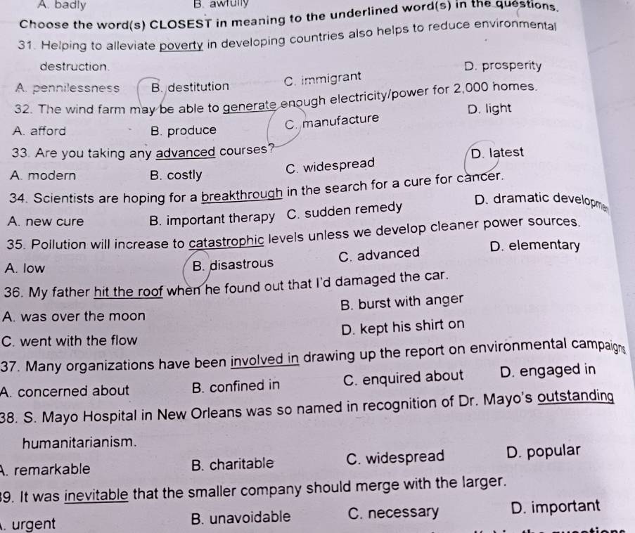 A. badly B. awfully
Choose the word(s) CLOSEST in meaning to the underlined word(s) in the questions.
31. Helping to alleviate poverty in developing countries also helps to reduce environmental
destruction. D. prosperity
A. pennilessness B. destitution C. immigrant
32. The wind farm may be able to generate enough electricity/power for 2,000 homes.
D. light
C. manufacture
A. afford B. produce
33. Are you taking any advanced courses?
A. modern B. costly
C. widespread D. latest
34. Scientists are hoping for a breakthrough in the search for a cure for cancer.
A. new cure B. important therapy C. sudden remedy
D. dramatic developm
35. Pollution will increase to catastrophic levels unless we develop cleaner power sources.
D. elementary
A. low
B. disastrous C. advanced
36. My father hit the roof when he found out that I'd damaged the car.
A. was over the moon B. burst with anger
C. went with the flow D. kept his shirt on
37. Many organizations have been involved in drawing up the report on environmental campaigns
A. concerned about B. confined in C. enquired about D. engaged in
38. S. Mayo Hospital in New Orleans was so named in recognition of Dr. Mayo's outstanding
humanitarianism.
A. remarkable B. charitable C. widespread D. popular
9. It was inevitable that the smaller company should merge with the larger.
urgent B. unavoidable C. necessary D. important