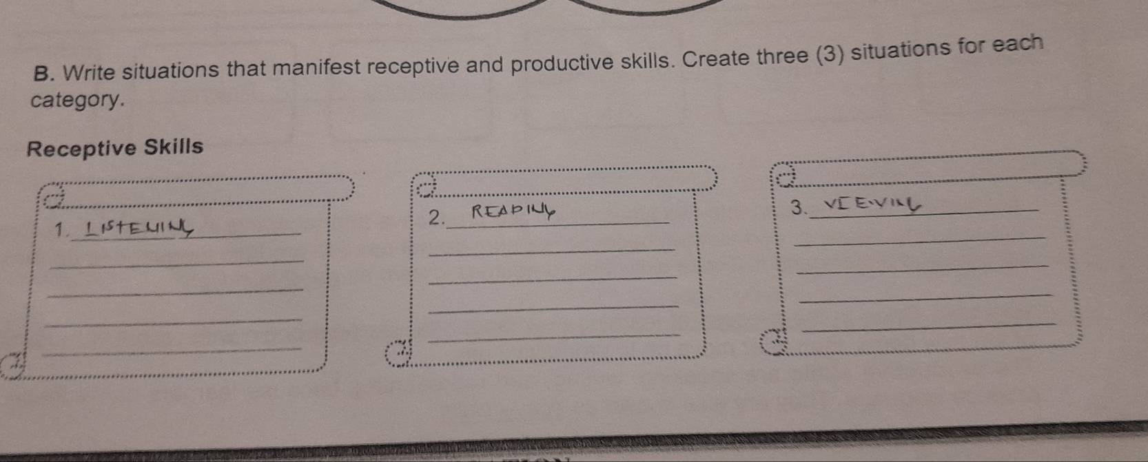 Write situations that manifest receptive and productive skills. Create three (3) situations for each 
category. 
Receptive Skills 
_ 
_ 
_ 
_ 
_ 
2._ 
3._ 
_1 
_ 
_ 
_ 
_ 
_ 
_ 
_ 
_ 
_ 
_ 
_ 
_ 
.: