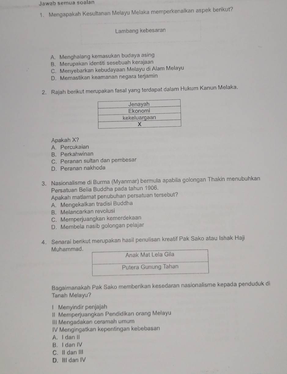 Jawab semua soalan
1. Mengapakah Kesultanan Melayu Melaka memperkenalkan aspek berikut?
Lambang kebesaran
A. Menghalang kemasukan budaya asing
B. Merupakan identiti sesebuah kerajaan
C. Menyebarkan kebudayaan Melayu di Alam Melayu
D. Memastikan keamanan negara terjamin
2. Rajah berikut merupakan fasal yang terdapat dalam Hukum Kanun Melaka.
Apakah X?
A. Percukaian
B. Perkahwinan
C. Peranan sultan dan pembesar
D. Peranan nakhoda
3. Nasionalisme di Burma (Myanmar) bermula apabila golongan Thakin menubuhkan
Persatuan Belia Buddha pada tahun 1906.
Apakah matlamat penubuhan persatuan tersebut?
A. Mengekalkan tradisi Buddha
B. Melancarkan revolusi
C. Memperjuangkan kemerdekaan
D. Membela nasib golongan pelajar
4. Senarai berikut merupakan hasil penulisan kreatif Pak Sako atau Ishak Haji
Muhammad
Bagaimanakah Pak Sako memberikan kesedaran nasionalisme kepada penduduk di
Tanah Melayu?
l Menyindir penjajah
II Memperjuangkan Pendidikan orang Melayu
III Mengadakan ceramah umum
IV Mengingatkan kepentingan kebebasan
A. I dan II
B. I dan IV
C. Idan Ⅲ
D. IIf dan IV