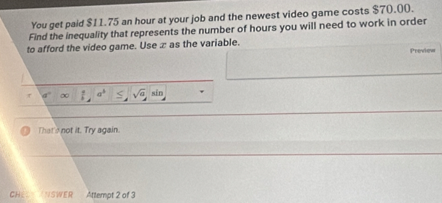 You get paid $11.75 an hour at your job and the newest video game costs $70.00. 
Find the inequality that represents the number of hours you will need to work in order 
to afford the video game. Use x as the variable. 
Preview 
π a° ∞  a/b  a^b sqrt(a) sin 
That's not it. Try again. 
CHEL ANSWER Attempt 2 of 3