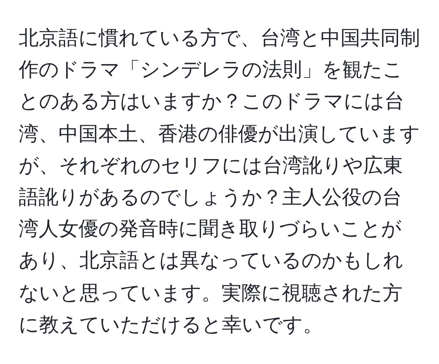 北京語に慣れている方で、台湾と中国共同制作のドラマ「シンデレラの法則」を観たことのある方はいますか？このドラマには台湾、中国本土、香港の俳優が出演していますが、それぞれのセリフには台湾訛りや広東語訛りがあるのでしょうか？主人公役の台湾人女優の発音時に聞き取りづらいことがあり、北京語とは異なっているのかもしれないと思っています。実際に視聴された方に教えていただけると幸いです。