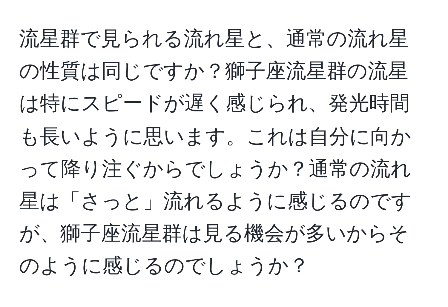 流星群で見られる流れ星と、通常の流れ星の性質は同じですか？獅子座流星群の流星は特にスピードが遅く感じられ、発光時間も長いように思います。これは自分に向かって降り注ぐからでしょうか？通常の流れ星は「さっと」流れるように感じるのですが、獅子座流星群は見る機会が多いからそのように感じるのでしょうか？