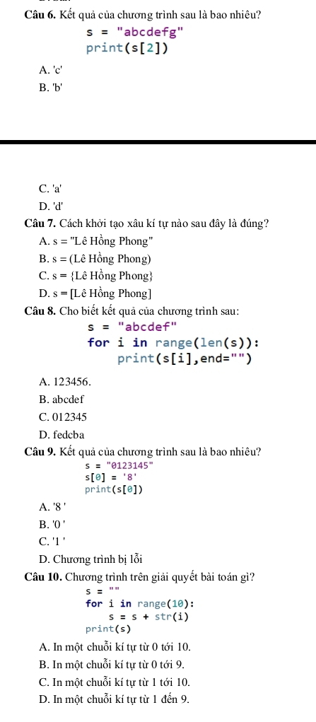 Kết quả của chương trình sau là bao nhiêu?
s= "abcdefg"
print (s[2])
A. ' C '
B. ' b '
C. ' a '
D. 'd'
Câu 7. Cách khởi tạo xâu kí tự nào sau đây là đúng?
A. s= ''Lê Hồng Phong''
B. s= (Lê Hồng Phong)
C. s= Lê Hồng Phong
D. s= [Lê Hồng Phong]
Câu 8. Cho biết kết quả của chương trình sau:
s=' "abcdef"
for i in range(len(s)):
Drint - :(s[i] , end="")
A. 123456.
B. abcdef
C. 012345
D. fedcba
Câu 9. Kết quả của chương trình sau là bao nhiêu?
s=''θ 123145''
s[θ ]='8'
print(s[e])
A. '8'
B. 'O'
C. '1'
D. Chương trình bị lỗi
Câu 10. Chương trình trên giải quyết bài toán gì?
s='''
for iinrange(1θ ) :
s=s+str(i)
orint (S )
A. In một chuỗi kí tự từ 0 tới 10.
B. In một chuỗi kí tự từ 0 tới 9.
C. In một chuỗi kí tự từ 1 tới 10.
D. In một chuỗi kí tự từ 1 đến 9.