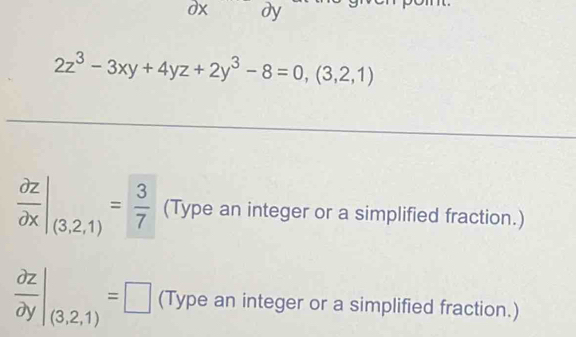 dx dy
2z^3-3xy+4yz+2y^3-8=0,(3,2,1)
 partial z/partial x |_(3,2,1)= 3/7  (Type an integer or a simplified fraction.)
 partial z/partial y |_(3,2,1)=□ (Type an integer or a simplified fraction.)