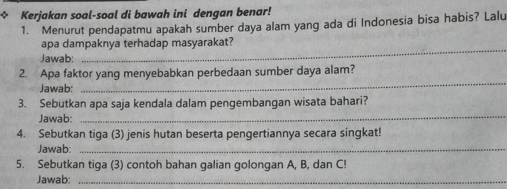 Kerjakan soal-soal di bawah ini dengan benar! 
1. Menurut pendapatmu apakah sumber daya alam yang ada di Indonesia bisa habis? Lalu 
apa dampaknya terhadap masyarakat? 
Jawab: 
_ 
2. Apa faktor yang menyebabkan perbedaan sumber daya alam? 
Jawab: 
_ 
_ 
3. Sebutkan apa saja kendala dalam pengembangan wisata bahari? 
Jawab: 
4. Sebutkan tiga (3) jenis hutan beserta pengertiannya secara singkat! 
Jawab:_ 
5. Sebutkan tiga (3) contoh bahan galian golongan A, B, dan C! 
Jawab:_