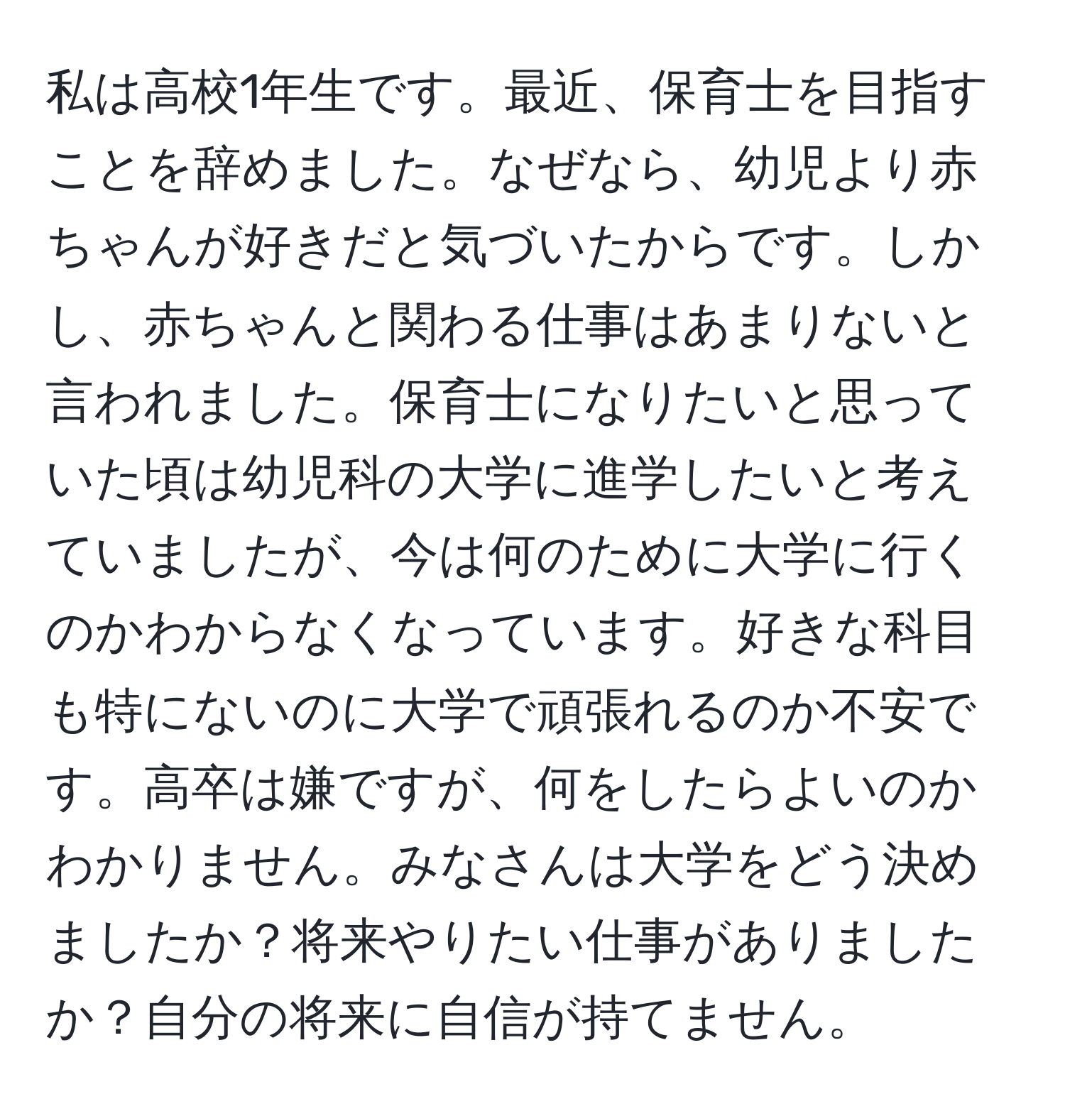 私は高校1年生です。最近、保育士を目指すことを辞めました。なぜなら、幼児より赤ちゃんが好きだと気づいたからです。しかし、赤ちゃんと関わる仕事はあまりないと言われました。保育士になりたいと思っていた頃は幼児科の大学に進学したいと考えていましたが、今は何のために大学に行くのかわからなくなっています。好きな科目も特にないのに大学で頑張れるのか不安です。高卒は嫌ですが、何をしたらよいのかわかりません。みなさんは大学をどう決めましたか？将来やりたい仕事がありましたか？自分の将来に自信が持てません。