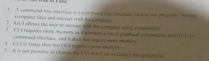 ue of Fa se 
1. A command-line interface is a text-based user interface used to run programs, manage 
computer files and interact with the computer 
2. GUI allows the user to interact with the computer using components 
3. CLI requires more memory as it contains a lot of graphical components and GUL is a 
command interface, and it does not require more memory 
4. CLI is faster than but GUI requires more memory 
5. It is not possible to change the CLI that User to change the appearance