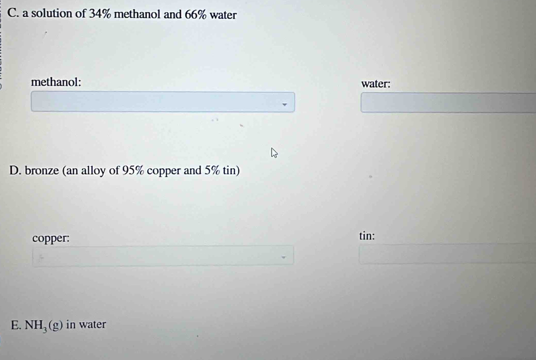 a solution of 34% methanol and 66% water 
methanol: water: 
D. bronze (an alloy of 95% copper and 5% tin) 
copper: tin: 
E. NH_3(g) in water