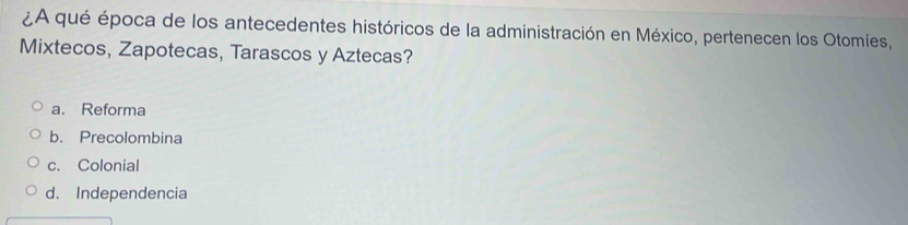 ¿A qué época de los antecedentes históricos de la administración en México, pertenecen los Otomíes,
Mixtecos, Zapotecas, Tarascos y Aztecas?
a. Reforma
b. Precolombina
c. Colonial
d. Independencia