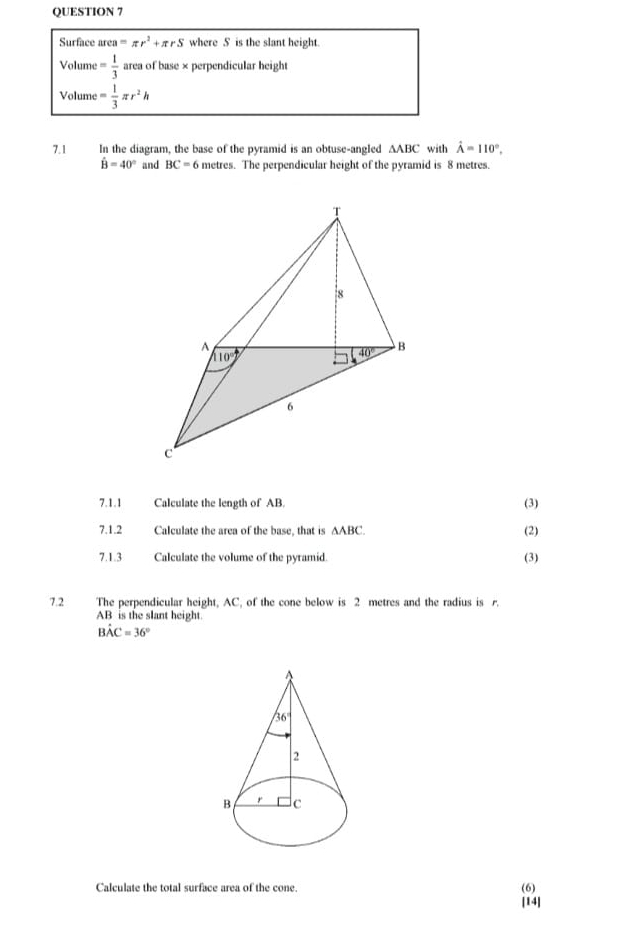 Surface area=π r^2+π rS where S is the slant height.
Volume = 1/3  area of base × perpendicular height
Volume = 1/3 π r^2h
7.1 In the diagram, the base of the pyramid is an obtuse-angled AABC with hat A=110°,
hat B=40° and BC=6 metres. The perpendicular height of the pyramid is 8 metres.
7.1.1 Calculate the length of AB. (3)
7.1.2 Calculate the area of the base, that is △ ABC. (2)
7.1.3 Calculate the volume of the pyramid. (3)
7.2 The perpendicular height, AC, of the cone below is 2 metres and the radius is r.
AB is the slant height.
Bhat AC=36°
Calculate the total surface area of the cone.
(6)
[14]