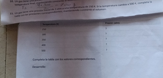 Un gas tiene una res 
tem pera tura final , manteniendo constan t e v l 
11. Un gas tiene una presión inicial de 3 atm a una temperatura de 250 K. Si la temperatura cambia a 500 K, completa la 
tabla con lasorrespondientes, manteniendo constante el volumen. 
Completa la tabla con los valores correspondientes. 
Desarrollo: