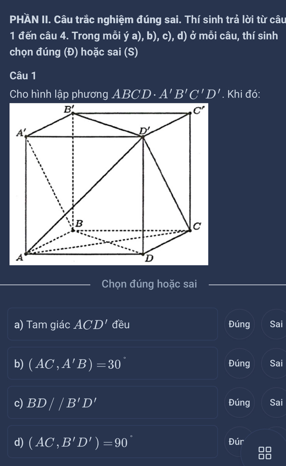 PHÄN II. Câu trắc nghiệm đúng sai. Thí sinh trả lời từ câu
1 đến câu 4. Trong mỗi ya),b),c) , d) ở mỗi câu, thí sinh
chọn đúng (Đ) hoặc sai (S)
Câu 1
Cho hình lập phương ABCD· A'B'C'D'. Khi đó:
Chọn đúng hoặc sai
a) Tam giác ACD' đều Đúng Sai
b) (AC,A'B)=30 Đúng Sai
c) BD//B'D' Đúng Sai
d) (AC,B'D')=90 Đúr