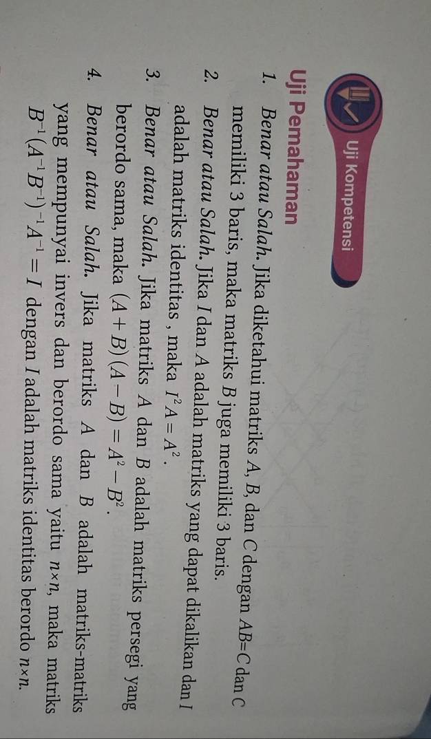 a Uji Kompetensi 
Uji Pemahaman 
1. Benar atau Salah. Jika diketahui matriks A, B, dan C dengan AB=C dan C
memiliki 3 baris, maka matriks B juga memiliki 3 baris. 
2. Benar atau Salah. Jika I dan A adalah matriks yang dapat dikalikan dan I 
adalah matriks identitas , maka I^2A=A^2. 
3. Benar atau Salah. Jika matriks A dan B adalah matriks persegi yang 
berordo sama, maka (A+B)(A-B)=A^2-B^2. 
4. Benar atau Salah. Jika matriks A dan B adalah matriks-matriks 
yang mempunyai invers dan berordo sama yaitu n* n , maka matriks
B^(-1)(A^(-1)B^(-1))^-1A^(-1)=I dengan I adalah matriks identitas berordo n* n.