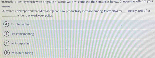 Instruction: Identify which word or group of words will best complete the sentences below. Choose the letter of your
answer.
Question: CNN reported that Microsoft Japan saw productivity increase among its employees_ nearly 40% after
_a four-day workweek policy.
A to, interrupting
B  by, implementing
C at, interpreting
D with, introducing