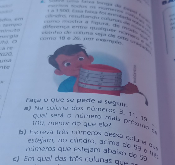 、 
uct" 
6 .Scbre uma faixa longa de papel for eo 
udo? 
cri os to dos os nú m ero s n turl
1 a 1 500. Ess a faixa foi enrolada s o b e 
é o em A 
nd o resu l tando co lunas de n ú o 
e m o 
minuto a 
com o mostra a figura, de mo d o qu 
nergía d 
diferença en tre qualquer núm e a é 
vizinho de coluna seja de oito unidade 
como 18 e 26, por exe 
/h). 0 
a re-
020, 
uisa 
nte 
X- 
Faça o que se pede a seguir. 
a) Na coluna dos números 3, 11, 19, 
qual será o número mais próximo de
100, menor do que ele? 
. . 
b) Escreva três números dessa coluna que 
estejam, no cilindro, acima de 59 e três 
números que estejam abaixo de 59, 
c) Em qual das três colunas que