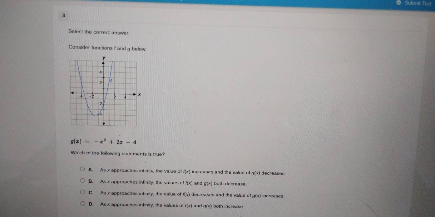 Submit Test
3
Select the correct answer.
Consider functions f and g below.
g(x)=-x^2+2x+4
Which of the following statements is true?
A. As x approaches infinity, the value of f(x) increases and the value of g(x) decreases.
B. As x approaches infinity, the values of f(x) and g(x) both decrease.
C. As x approaches infinity, the value of f(x) decreases and the value of g(x) increases.
D. As x approaches infinity, the values of f(x) and g(x) both increase