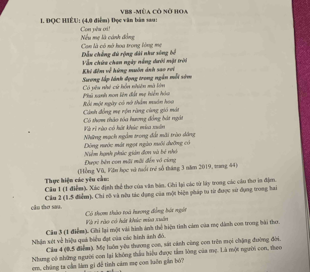 VB8 -MùA CÔ Nở HOA
I. ĐQC HIÉU: (4.0 điểm) Đọc văn bản sau:
Con yêu ơi!
Nếu mẹ là cánh đồng
Con là cỏ nở hoa trong lòng mẹ
Dẫu chẳng đủ rộng dài như sông bể
Vẫn chứa chan ngày nắng dưới mặt trời
Khi đêm về hứng muôn ánh sao rơi
Sương lấp lánh đọng trong ngần mỗi sớm
Cỏ yêu nhé cứ hồn nhiên mà lớn
Phủ xanh non lên đất mẹ hiền hòa
Rồi một ngày cỏ nở thắm muôn hoa
Cánh đồng mẹ rộn ràng cùng gió mát
Cỏ thơm thảo tỏa hương đồng bát ngát
Và rì rào cỏ hát khúc mùa xuân
Những mạch ngầm trong đất mãi trào dâng
Dòng nước mát ngọt ngào nuôi dưỡng cỏ
Niềm hạnh phúc giản đơn và bé nhỏ
Được bên con mãi mãi đến vô cùng
(Hồng Vũ, Văn học và tuổi trẻ số tháng 3 năm 2019, trang 44)
Thực hiện các yêu cầu:
Câu 1 (1 điểm). Xác định thể thơ của văn bản. Ghi lại các từ láy trong các câu thơ in đậm.
Câu 2 (1.5 điểm). Chi rõ và nêu tác dụng của một biện pháp tu từ được sử dụng trong hai
câu thơ sau.
Cỏ thơm thảo toả hương đồng bát ngát
Và rì rào cỏ hát khúc mùa xuân
Câu 3 (1 điểm). Ghi lại một vài hình ảnh thể hiện tình cảm của mẹ dành con trong bài thơ.
Nhận xét về hiệu quả biểu đạt của các hình ảnh đó.
Câu 4 (0.5 điểm). Mẹ luôn yêu thương con, sát cánh cùng con trên mọi chặng đường đời.
Nhưng có những người con lại không thấu hiểu được tấm lòng của mẹ. Là một người con, theo
em, chúng ta cần làm gì để tình cảm mẹ con luôn gắn bó?