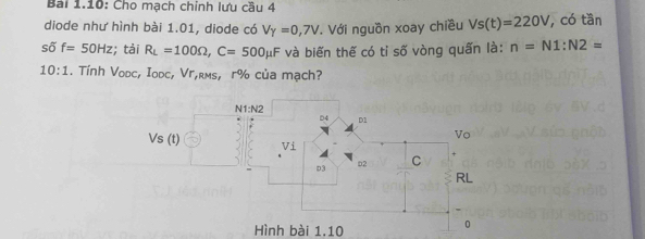 Bài 1.10: Cho mạch chính lưu cầu 4 
diode như hình bài 1.01, diode có V_Y=0,7V Với nguồn xoay chiều Vs(t)=220V , có tần
sdelta f=50Hz; tải R_L=100Omega , C=500mu F và biến thế có tỉ số vòng quấn là: n=N1 : N2=
10:1 . Tính Vodc, Iodc, Vг,kмs, r% của mạch? 
Hình bài 1.10