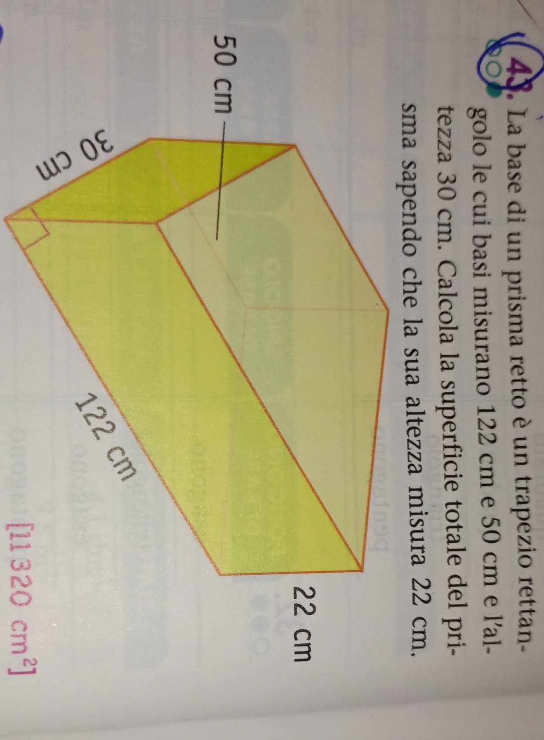 La base di un prisma retto è un trapezio rettan- 
golo le cui basi misurano 122 cm e 50 cm e l'al- 
tezza 30 cm. Calcola la superficie totale del pri- 
sma sapendo che la sua altezza misura 22 cm.
[11320cm^2]
