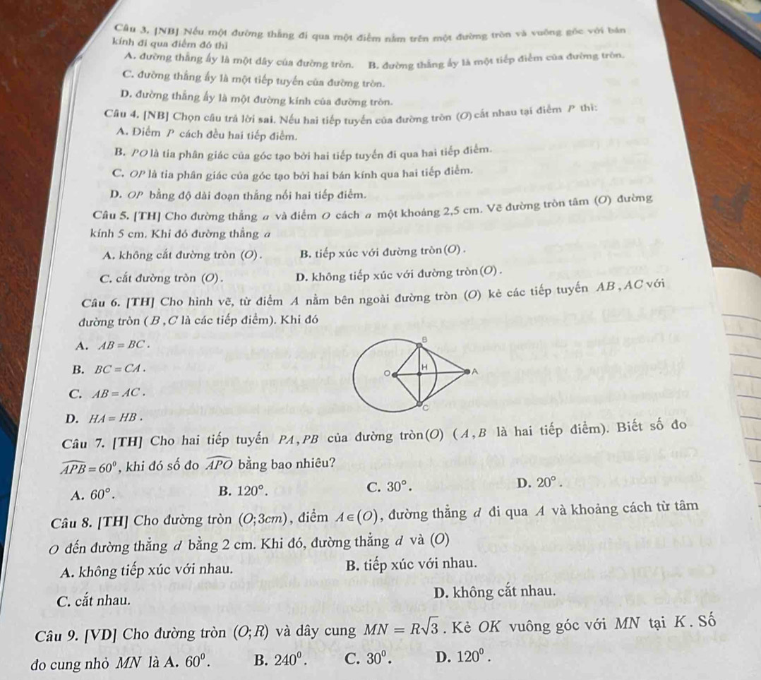 Câu 3, [NB] Nếu một đường thắng đi qua một điễm nằm trên một đường tròn và vuộng gốc với bán
kính đi qua điểm đó thì
A. đường thắng ấy là một dây của đường tròn. B. đường thắng ẩy là một tiếp điểm của đường tròn.
C. đường thắng ấy là một tiếp tuyến của đường tròn.
D. đường thắng ấy là một đường kính của đường tròn.
Cầu 4. [NB] Chọn câu trả lời sai. Nếu hai tiếp tuyến của đường tròn (O) cất nhau tại điểm P thì:
A. Điểm P cách đều hai tiếp điểm.
B. PO là tia phân giác của góc tạo bởi hai tiếp tuyến đi qua hai tiếp điểm.
C. OP là tia phân giác của góc tạo bởi hai bán kính qua hai tiếp điểm.
D. OP bằng độ dài đoạn thắng nối hai tiếp điểm.
Câu 5. [TH] Cho đường thẳng # và điểm 0 cách # một khoảng 2,5 cm. Vẽ đường tròn tâm (O) đường
kính 5 cm. Khi đó đường thẳng a
A. không cắt đường tròn (O). B. tiếp xúc với đường tròn(O).
C. cắt đường tròn (O). D. không tiếp xúc với đường tròn(O).
Câu 6. [TH] Cho hình vẽ, từ điểm A nằm bên ngoài đường tròn (O) kẻ các tiếp tuyến AB , AC với
đường tròn ( B , C là các tiếp điểm). Khi đó
A. AB=BC.
B. BC=CA.
C. AB=AC.
D. HA=HB.
Câu 7. [TH] Cho hai tiếp tuyến PA,PB của đường tròn(O) (4,B là hai tiếp điểm). Biết số đo
widehat APB=60° , khi đó số đo widehat APO bằng bao nhiêu?
A. 60°.
B. 120°. C. 30°. D. 20°.
Câu 8. [TH] Cho đường tròn (O;3cm) , điểm A∈ (O) , đường thẳng đ đi qua A và khoảng cách từ tâm
0 đến đường thẳng đ bằng 2 cm. Khi đó, đường thẳng đ và (O)
A. không tiếp xúc với nhau. B. tiếp xúc với nhau.
C. cắt nhau. D. không cắt nhau.
Câu 9. [VD] Cho đường tròn (O;R) và dây cung MN=Rsqrt(3). Kè OK vuông góc với MN tại K. Số
do cung nhỏ MN là A. 60°. B. 240^0. C. 30°. D. 120^0.