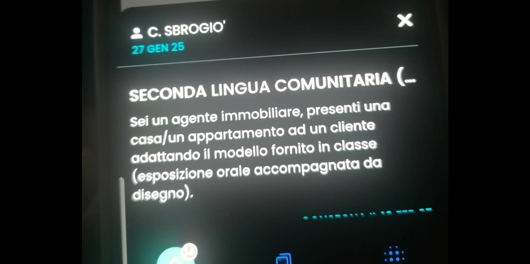 ⊥ C. SBROGIO' 
X 
27 GEN 25 
SECONDA LINGUA COMUNITARIA (... 
Sei un agente immobiliare, presenti una 
casa/un appartamento ad un cliente 
adattando il modello fornito in classe 
(esposizione orale accompagnata da 
disegno).