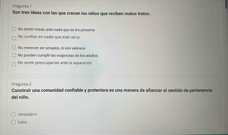 Pregunta 1
Son tres ideas con las que crecen los niños que reciben malos tratos.
No sentir miedo ante nada que se les presenta
No confían en nadie que esté cerca
No merecen ser amados, ni son valiosos
No pueden cumplir las exigencias de los adultos
No sentir preocupación ante la separación
Pregunta 2
Construir una comunidad confiable y protectora es una manera de afianzar el sentido de pertenencia
del niño.
Verdadero
Falso