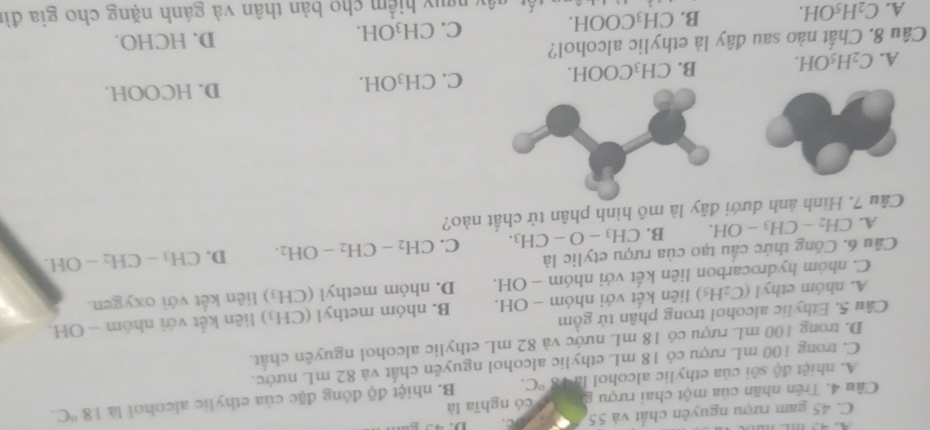 C. 45 gam rượu nguyên chất và 55 C. 
Câu 4. Trên nhãn của một chai rượu g  có nghĩa là
A. nhiệt độ sôi của ethylic alcohol là 8°C. B. nhiệt độ đồng đặc của ethylic alcohoi là 18°C.
C. trong 100 mL rượu có 18 mL ethylic alcohol nguyên chất và 82 mL nước.
D. trong 100 mL rượu có 18 mL nước và 82 mL ethylic alcohol nguyên chất.
Câu 5. Ethylic alcohol trong phân tử gồm
A. nhóm ethyl (C_2H_5) liên kết với nhóm - OH. B. nhóm methyl (CH_3) liên kết với nhóm - OH.
C. nhóm hydrocarbon liên kết với nhóm - OH. D. nhóm methyl ( CH_3) liên kết với oxygen.
Câu 6. Công thức cấu tạo của rượu etylic là
A. CH_2-CH_3-OH. B. CH_3-O-CH_3. C. CH_2-CH_2-OH_2. D. CH_3-CH_2-OH. 
Câu 7. Hình ảnh dưới đây là mô hình phân tử chất nào?
A. C_2H_5OH. CH_3COOH. C. CH_3OH. 
D. HCOOH.
B.
Câu 8. Chất nào sau đây là ethylic alcohol?
C. CH_3OH. D. HCHO.
A. C_2H_5OH.
B. CH_3COOH. y ngụy hiểm cho bản thân và gánh nặng cho gia đì