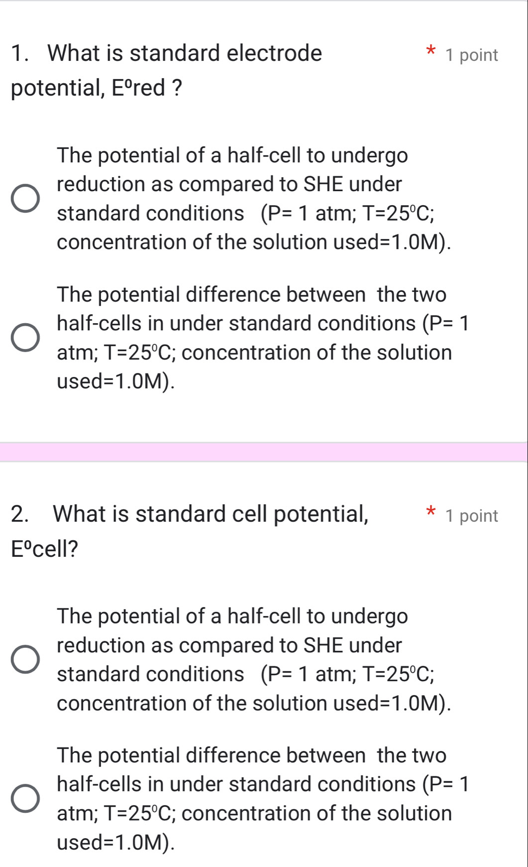 What is standard electrode 1 point
potential, Eºred ?
The potential of a half-cell to undergo
reduction as compared to SHE under
standard conditions (P=1 atm; T=25°C; 
concentration of the solution used =1.0M).
The potential difference between the two
half-cells in under standard conditions (P=1
atm; T=25°C; concentration of the solution
used =1.0M). 
2. What is standard cell potential, 1 point
E^0 cell?
The potential of a half-cell to undergo
reduction as compared to SHE under
standard conditions (P=1 atm; T=25°C; 
concentration of the solution used =1.0M).
The potential difference between the two
half-cells in under standard conditions (P=1
atm; T=25°C; concentration of the solution
used =1.0M).