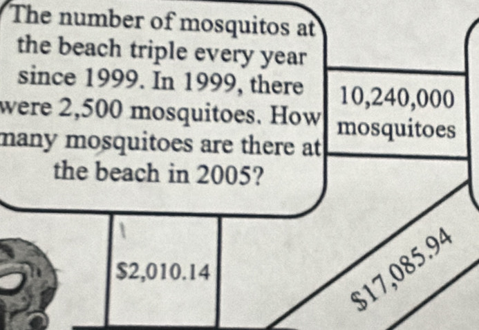 The number of mosquitos at
the beach triple every year
since 1999. In 1999, there 10,240,000
were 2,500 mosquitoes. How mosquitoes
many mosquitoes are there at 
the beach in 2005?
$17,085.94
$2,010.14