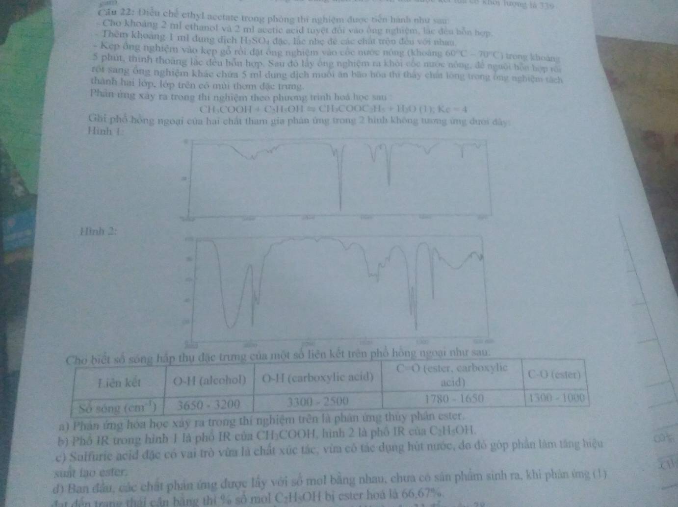 C8 khởi lượng là 339
â u  2  : Điề u bc ethyl acctate trong phỏng thí nghiệm được tiến hành như sau
Cho khoảng 2 ml ethanol và 2 ml acctic acid tuyệt đội vào ông nghiệm, lắc đều bồn hợp.
Thêm khoảng 1 m1 dung dịch H_2SO_4 đặc, lắc nhẹ đề các chất trộn đều với nhau
- Kẹp ông nghiệm vào kẹp gỏ rội đặt ông nghiệm vào cóc nước nông (khoảng 60°C-70°C trong khoảng
5 phút, thính thoáng lắc đều hôn hợp. Sau đó lấy ông nghiệm ra khỏi cộc nước nông, để nguời hòa hợp roa
rot sang ông nghiệm khác chứa 5 ml dung địch muôi ăn bão hòa thì tháy chất long trong ông nghiệm tách
thành hai lớp, lớp trên có mùi thơm đặc trưng.
Phân ứng xây ra trong thi nghiệm theo phương trình hoá học sau :
CH_3COOH+C_2H_5OH=CH_3COOC_3H_5+H_2O(1);Ke=4
Gải phổ hồng ngoại của hai chất tham gia phản ứng trong 2 hình không tương ứng dưới đây.
Hình L
Hình 2:
Chơ biết số sống hấp thụ đặc trưng của một số liên kết trên phổ hồng ngoại như sau.
Liên kết O-H (alcohol) O-H (carboxylic acid) C=O (ester, carboxylic
C-O (ester)
acid)
Số sóng (cm^(-1)) 3650-3200 3300-2500 1780-1650 1300-1000
a) Phản ứng hóa học xây ra trong thí nghiệm trên là phân ứng thủy phân ester.
b) Phố IR trong hình 1 là phố IR của CH₃COOH, hình 2 là phố IR của C_2H_5OH
c) Sulfurie acid đặc có vai trò vừa là chất xúc tác, vừa có tác dụng hút nước, đo đỏ góp phần làm tăng hiệu
a
suat lao ester.
d) Ban đầu, các chất phản ứng được lấy với số mol bằng nhau, chưa có sản phẩm sinh ra, khi phản ứng (1)
đat đến trang thái cận bằng thì % số mol C₂H₃OH bị ester hoá là 66,67%.