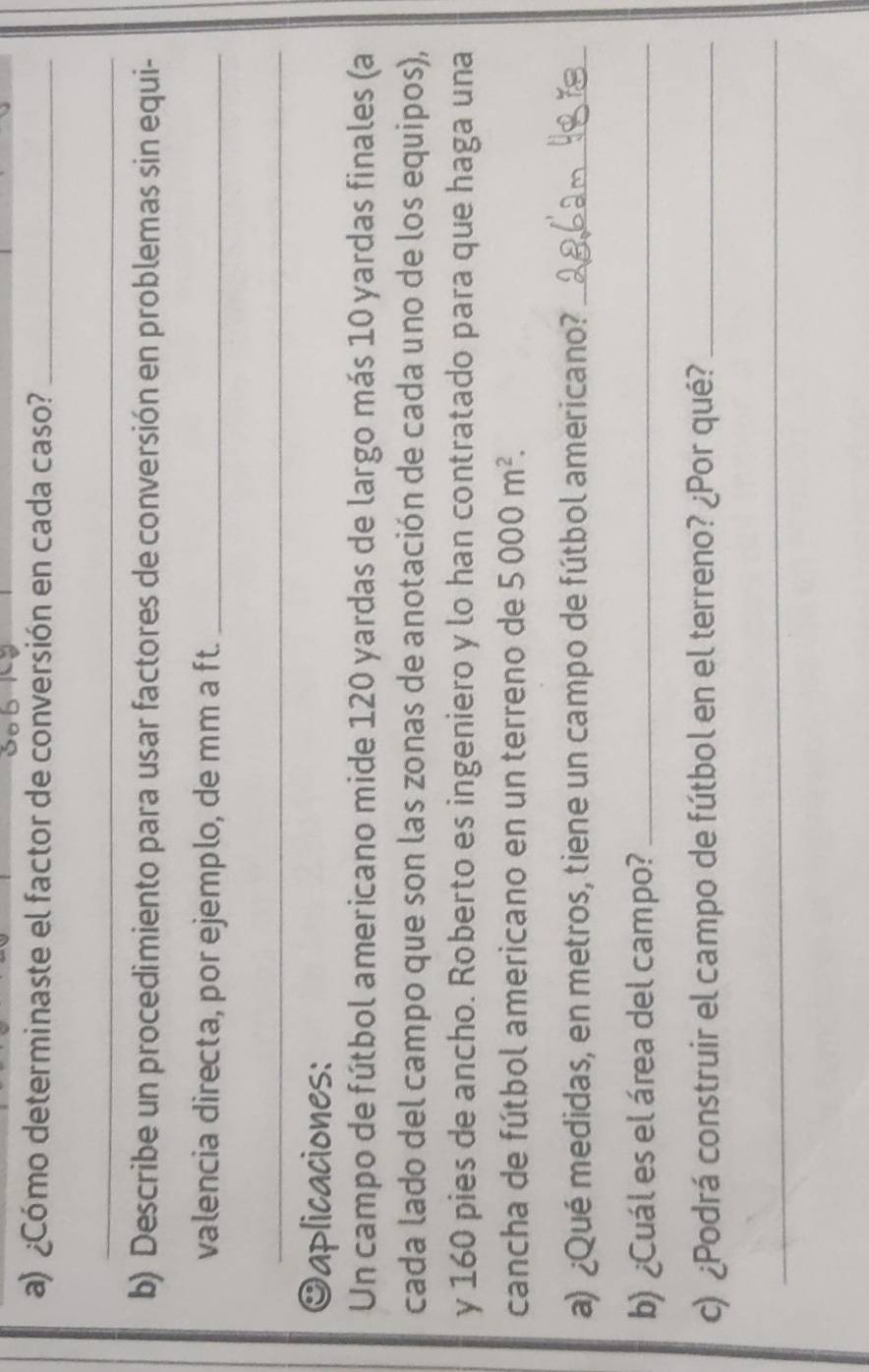 ¿Cómo determinaste el factor de conversión en cada caso?_ 
_ 
b) Describe un procedimiento para usar factores de conversión en problemas sin equi- 
valencia directa, por ejemplo, de mm a ft._ 
_ 
Oaplicaciones: 
Un campo de fútbol americano mide 120 yardas de largo más 10 yardas finales (a 
cada lado del campo que son las zonas de anotación de cada uno de los equipos), 
y 160 pies de ancho. Roberto es ingeniero y lo han contratado para que haga una 
cancha de fútbol americano en un terreno de 5000m^2. 
a) ¿Qué medidas, en metros, tiene un campo de fútbol americano?_ 
b) ¿Cuál es el área del campo?_ 
c) ¿Podrá construir el campo de fútbol en el terreno? ¿Por qué?_ 
_