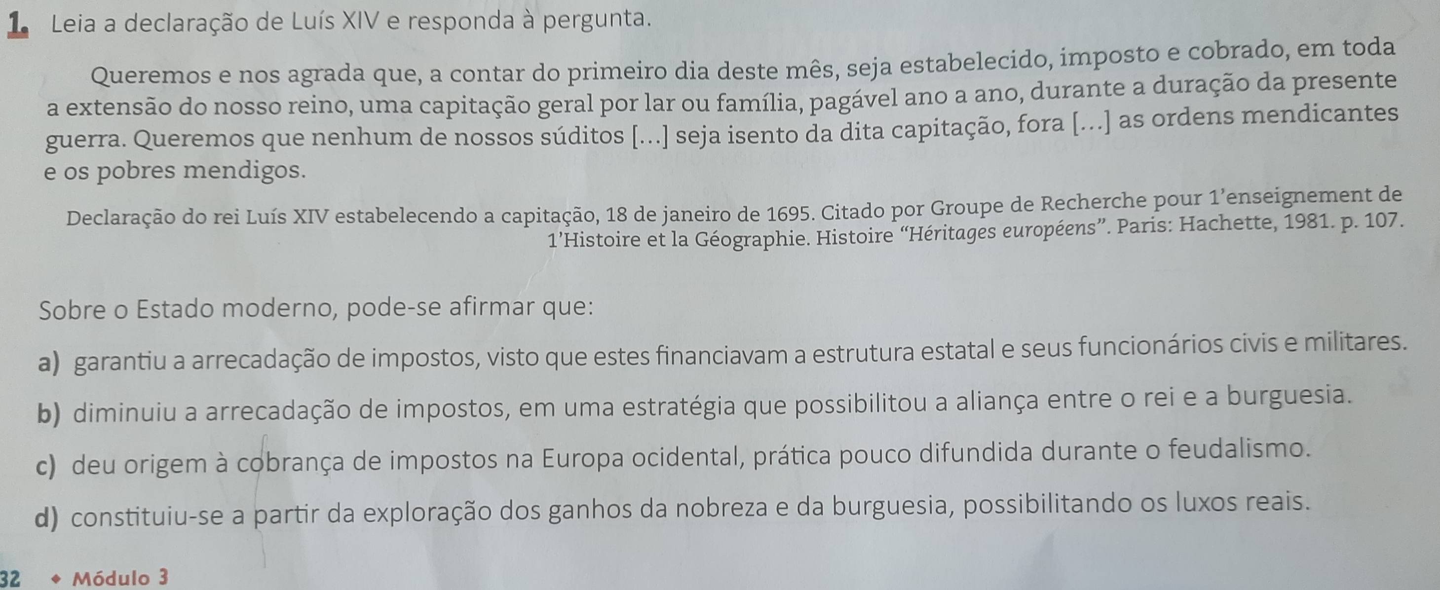 Leia a declaração de Luís XIV e responda à pergunta.
Queremos e nos agrada que, a contar do primeiro dia deste mês, seja estabelecido, imposto e cobrado, em toda
a extensão do nosso reino, uma capitação geral por lar ou família, pagável ano a ano, durante a duração da presente
guerra. Queremos que nenhum de nossos súditos [...] seja isento da dita capitação, fora [...] as ordens mendicantes
e os pobres mendigos.
Declaração do rei Luís XIV estabelecendo a capitação, 18 de janeiro de 1695. Citado por Groupe de Recherche pour 1’enseignement de
1’Histoire et la Géographie. Histoire “Héritages européens”. Paris: Hachette, 1981. p. 107.
Sobre o Estado moderno, pode-se afirmar que:
a) garantiu a arrecadação de impostos, visto que estes financiavam a estrutura estatal e seus funcionários civis e militares.
b) diminuiu a arrecadação de impostos, em uma estratégia que possibilitou a aliança entre o rei e a burguesia.
c) deu origem à cobrança de impostos na Europa ocidental, prática pouco difundida durante o feudalismo.
d) constituiu-se a partir da exploração dos ganhos da nobreza e da burguesia, possibilitando os luxos reais.
32 Módulo 3