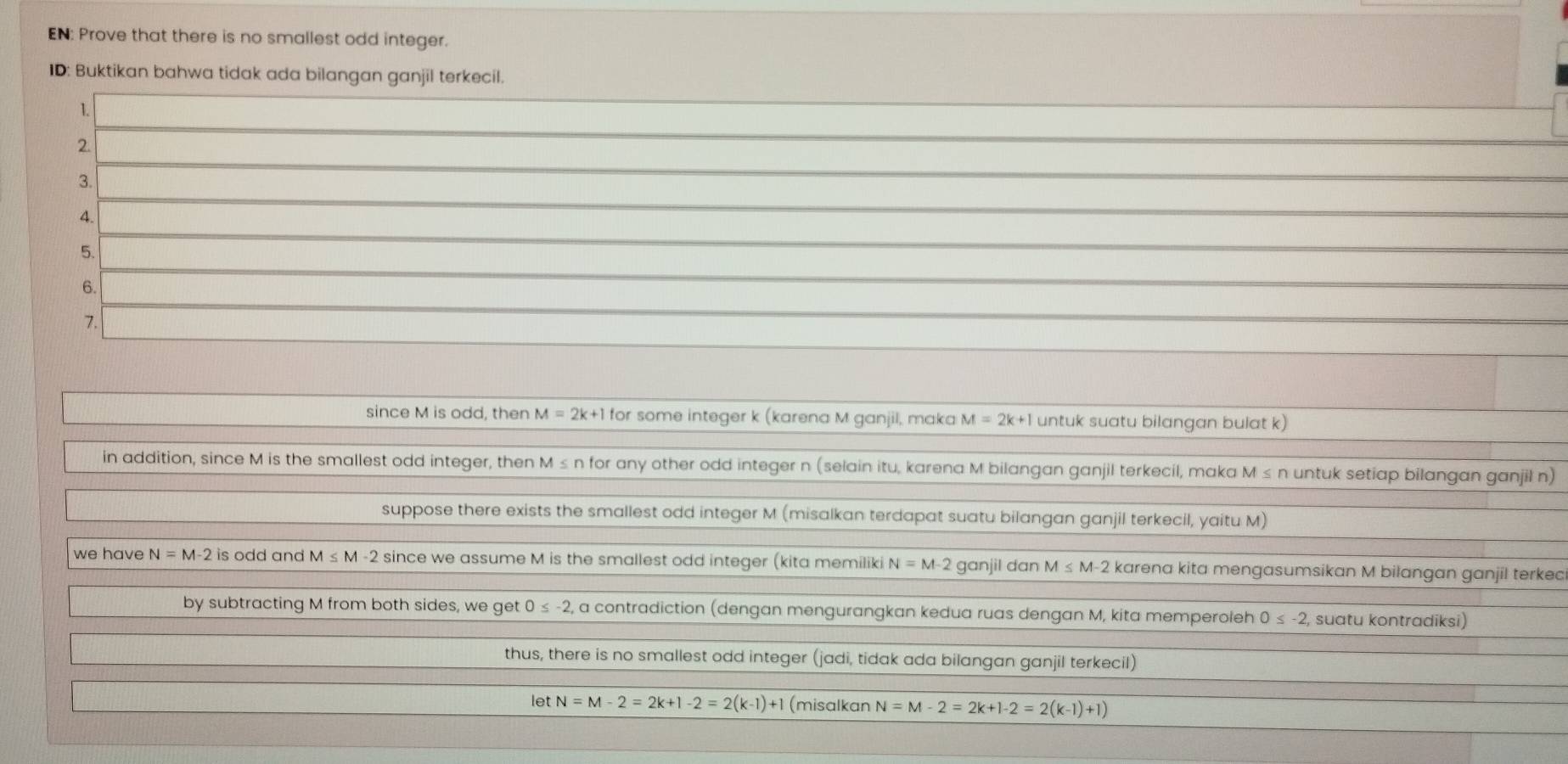 EN: Prove that there is no smallest odd integer.
ID: Buktikan bahwa tidak ada bilangan ganjil terkecil.
1.
2
3.
4.
5.
6.
7.
since M is odd, then M=2k+1t for some integer k (karena M ganjil, maka M=2k+1 untuk suatu bilangan bulat k)
in addition, since M is the smallest odd integer, then M ≤ n for any other odd integer n (selain itu, karena M bilangan ganjil terkecil, maka M≤ n untuk setiap bilangan ganjil n)
suppose there exists the smallest odd integer M (misalkan terdapat suatu bilangan ganjil terkecil, yaitu M)
we have N=M-2 is odd and M≤ M-2 since we assume M is the smallest odd integer (kita memiliki N=M-2 ganjil dan M≤ M-2 karena kita mengasumsikan M bilangan ganjil terkec
by subtracting M from both sides, we get 0≤ -2, , a contradiction (dengan mengurangkan kedua ruas dengan M, kita memperoleh 0≤ -2 2, suatu kontradiksi)
thus, there is no smallest odd integer (jadi, tidak ada bilangan ganjil terkecil)
letN=M-2=2k+1-2=2(k-1)+1 (misalkan N=M-2=2k+1-2=2(k-1)+1)