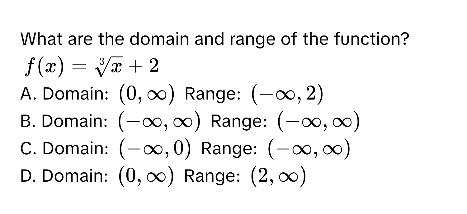 What are the domain and range of the function?
$f(x) = sqrt[3](x) + 2$
A. Domain: $(0, ∈fty)$ Range: $(-∈fty, 2)$
B. Domain: $(-∈fty, ∈fty)$ Range: $(-∈fty, ∈fty)$
C. Domain: $(-∈fty, 0)$ Range: $(-∈fty, ∈fty)$
D. Domain: $(0, ∈fty)$ Range: $(2, ∈fty)$