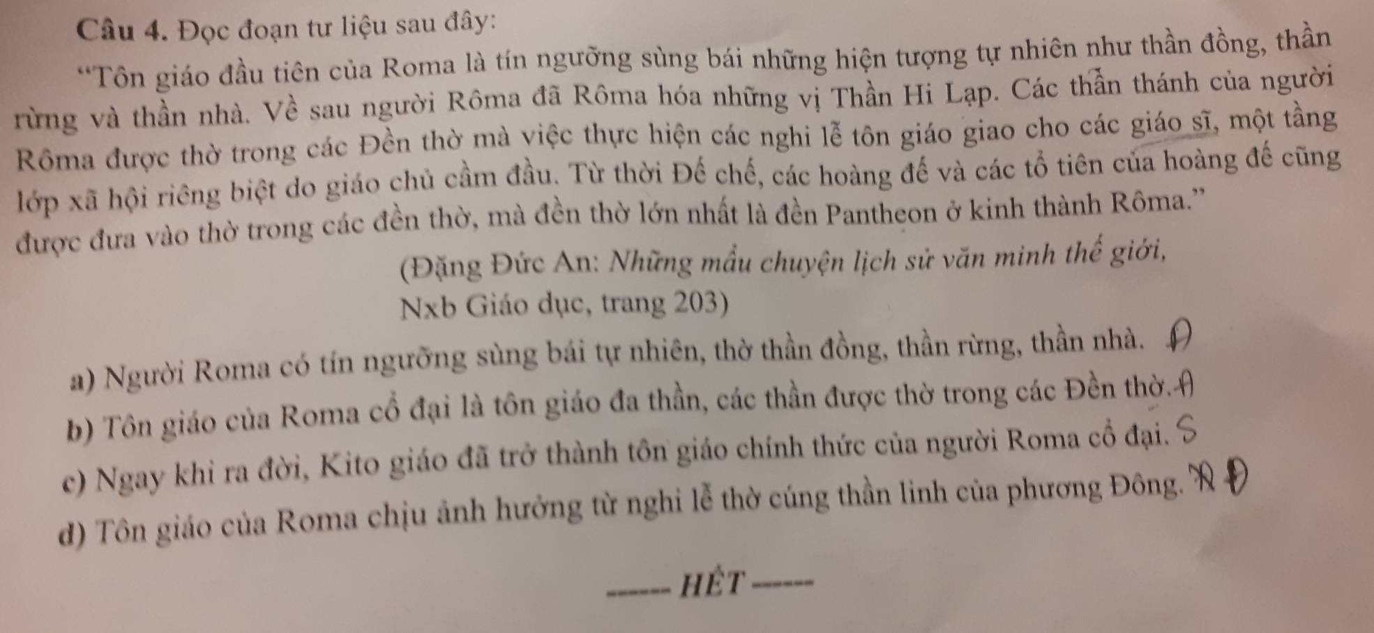 Đọc đoạn tư liệu sau đây:
*Tôn giáo đầu tiên của Roma là tín ngưỡng sùng bái những hiện tượng tự nhiên như thần đồng, thần
rừng và thần nhà. Về sau người Rôma đã Rôma hóa những vị Thần Hi Lạp. Các thần thánh của người
Rôma được thờ trong các Đền thờ mà việc thực hiện các nghi lễ tôn giáo giao cho các giáo sĩ, một tằng
lớp xã hội riêng biệt do giáo chủ cầm đầu. Từ thời Đế chế, các hoàng đế và các tổ tiên của hoàng đế cũng
được đưa vào thờ trong các đền thờ, mà đền thờ lớn nhất là đền Pantheon ở kinh thành Rôma.''
(Đặng Đức An: Những mẫu chuyện lịch sử văn minh thế giới,
NNb Giáo dục, trang 203)
a) Người Roma có tín ngưỡng sùng bái tự nhiên, thờ thần đồng, thần rừng, thần nhà.
b) Tôn giáo của Roma cổ đại là tôn giáo đa thần, các thần được thờ trong các Đền thờ.
c) Ngay khi ra đời, Kito giáo đã trở thành tôn giáo chính thức của người Roma cổ đại.
d) Tôn giáo của Roma chịu ảnh hưởng từ nghi lễ thờ cúng thần linh của phương Đông.
_hét_