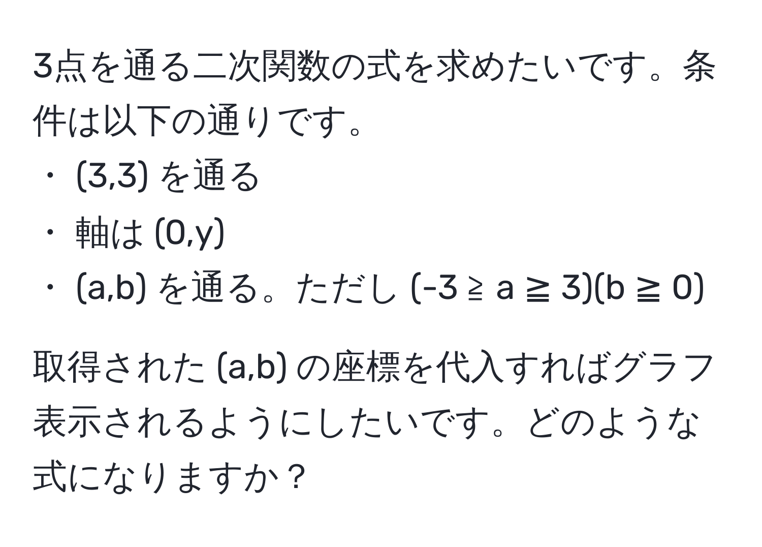 3点を通る二次関数の式を求めたいです。条件は以下の通りです。  
・ (3,3) を通る  
・ 軸は (0,y)  
・ (a,b) を通る。ただし (-3 ≧ a ≧ 3)(b ≧ 0)  

取得された (a,b) の座標を代入すればグラフ表示されるようにしたいです。どのような式になりますか？